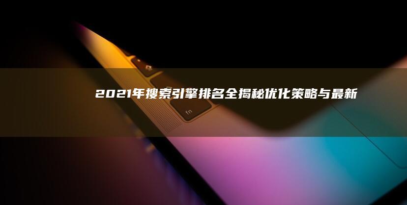 2021年搜索引擎排名全揭秘：优化策略与最新趋势